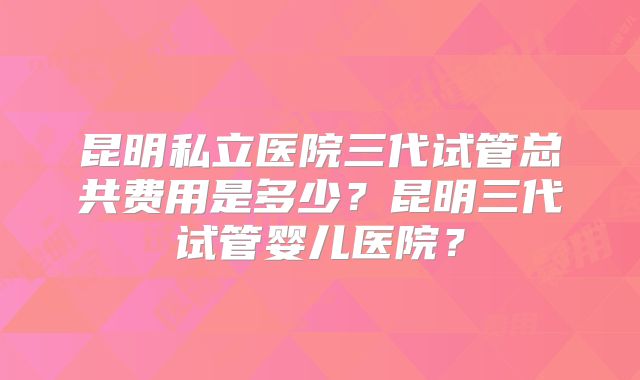 昆明私立医院三代试管总共费用是多少？昆明三代试管婴儿医院？
