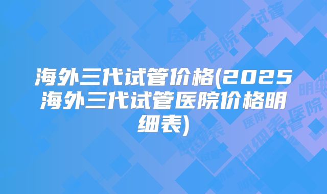 海外三代试管价格(2025海外三代试管医院价格明细表)