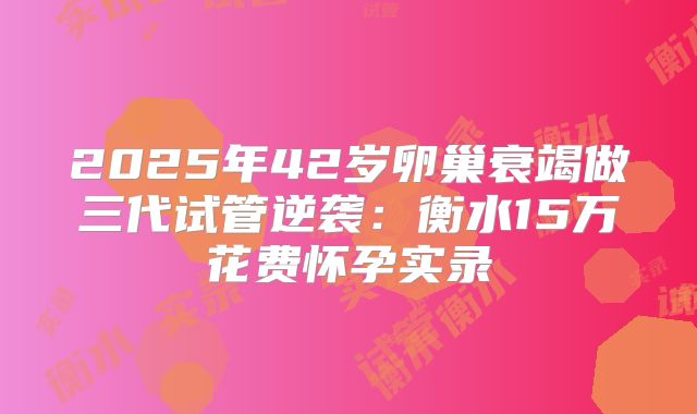 2025年42岁卵巢衰竭做三代试管逆袭:衡水15万花费怀孕实录