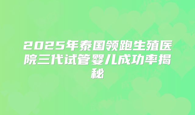 2025年泰国领跑生殖医院三代试管婴儿成功率揭秘