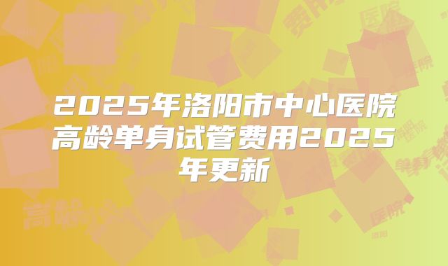 2025年洛阳市中心医院高龄单身试管费用2025年更新