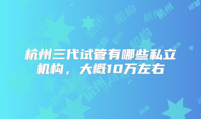 杭州三代试管有哪些私立机构,大概10万左右