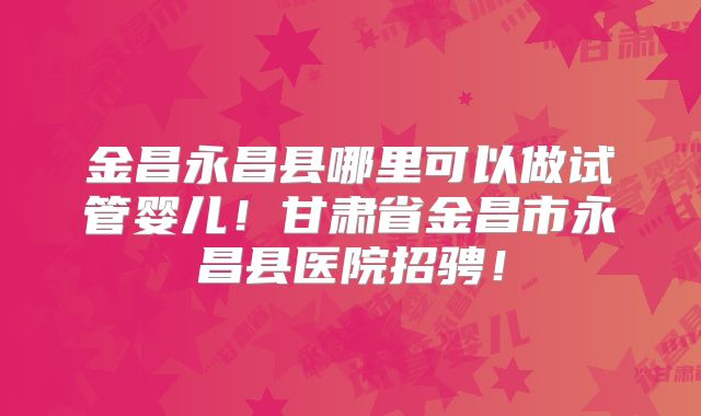 金昌永昌县哪里可以做试管婴儿！甘肃省金昌市永昌县医院招骋！