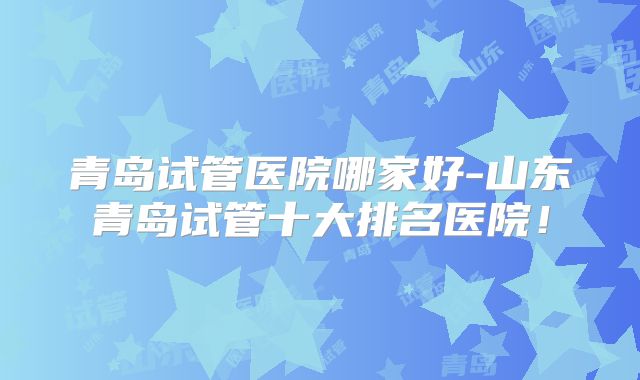 青岛试管医院哪家好-山东青岛试管十大排名医院！