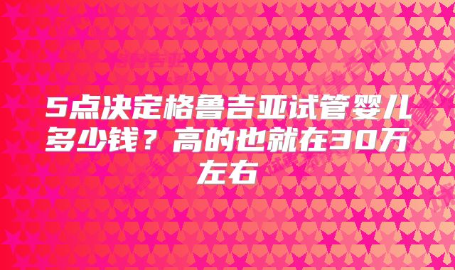 5点决定格鲁吉亚试管婴儿多少钱?高的也就在30万左右