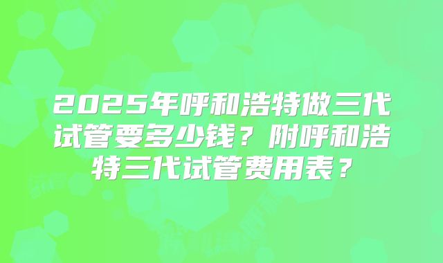 2025年呼和浩特做三代试管要多少钱？附呼和浩特三代试管费用表？