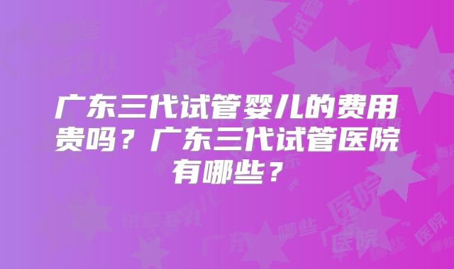 广东三代试管婴儿的费用贵吗？广东三代试管医院有哪些？