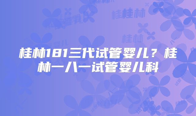 桂林181三代试管婴儿?桂林一八一试管婴儿科