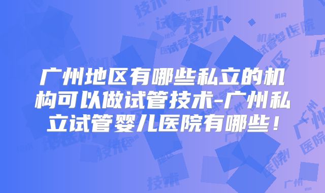 广州地区有哪些私立的机构可以做试管技术-广州私立试管婴儿医院有哪些!