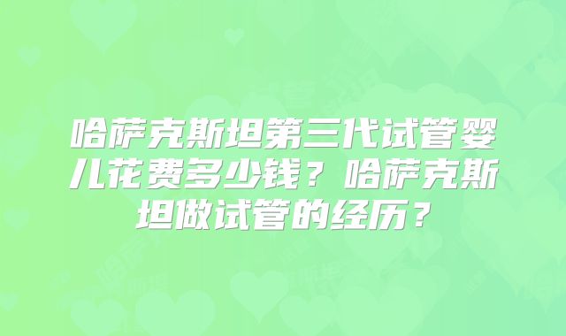 哈萨克斯坦第三代试管婴儿花费多少钱?哈萨克斯坦做试管的经历?
