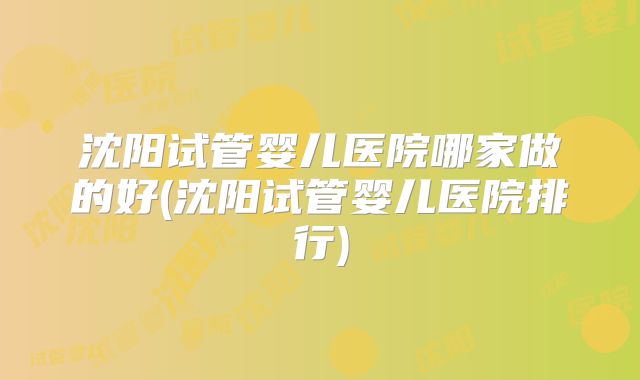 沈阳试管婴儿医院哪家做的好(沈阳试管婴儿医院排行)