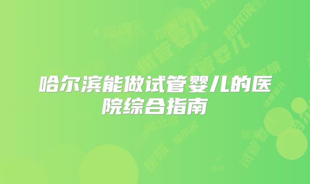哈尔滨能做试管婴儿的医院综合指南