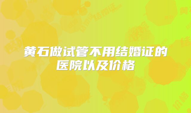 黄石做试管不用结婚证的医院以及价格