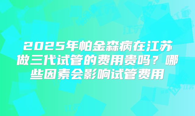 2025年帕金森病在江苏做三代试管的费用贵吗?哪些因素会影响试管费用