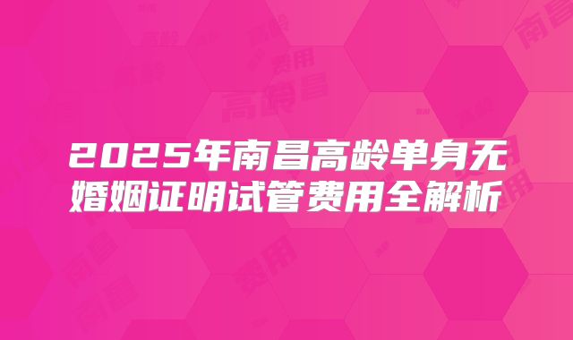 2025年南昌高龄单身无婚姻证明试管费用全解析