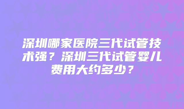深圳哪家医院三代试管技术强?深圳三代试管婴儿费用大约多少?