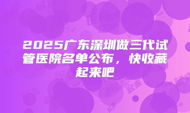 2025广东深圳做三代试管医院名单公布，快收藏起来吧