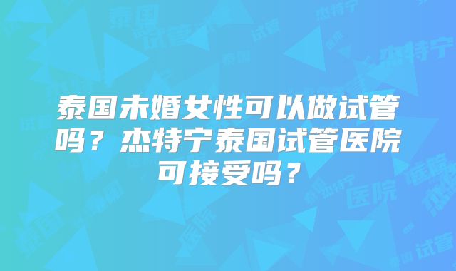 泰国未婚女性可以做试管吗?杰特宁泰国试管医院可接受吗?