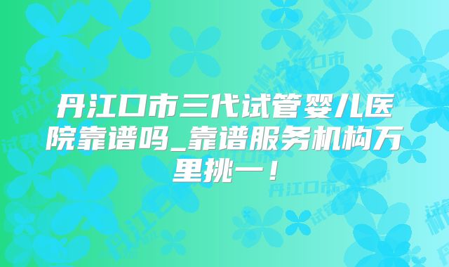 丹江口市三代试管婴儿医院靠谱吗_靠谱服务机构万里挑一！