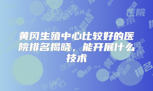 黄冈生殖中心比较好的医院排名揭晓,能开展什么技术