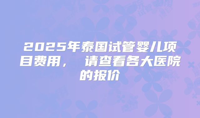2025年泰国试管婴儿项目费用， 请查看各大医院的报价