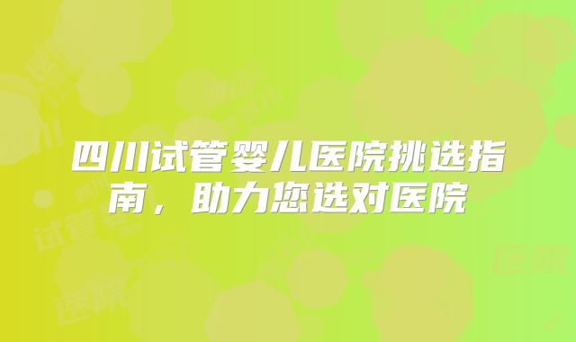 四川试管婴儿医院挑选指南，助力您选对医院