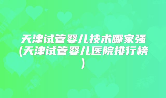 天津试管婴儿技术哪家强(天津试管婴儿医院排行榜)