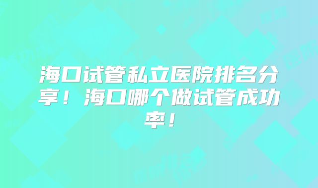 海口试管私立医院排名分享!海口哪个做试管成功率!