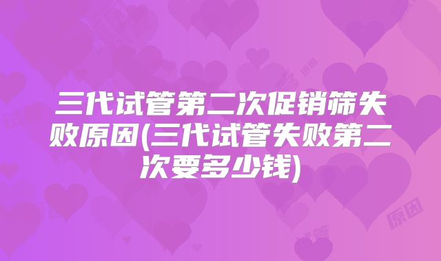 三代试管第二次促销筛失败原因(三代试管失败第二次要多少钱)