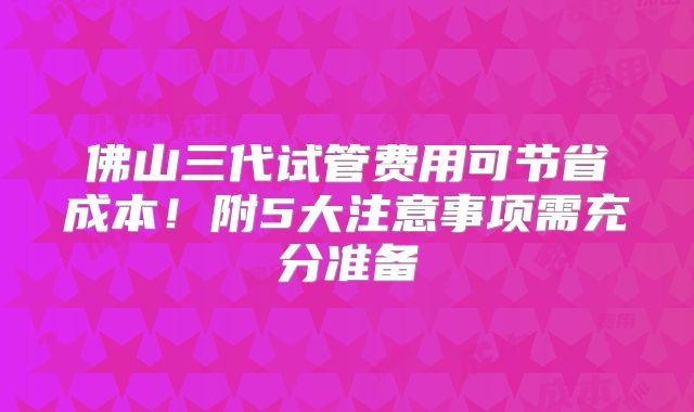 佛山三代试管费用可节省成本！附5大注意事项需充分准备