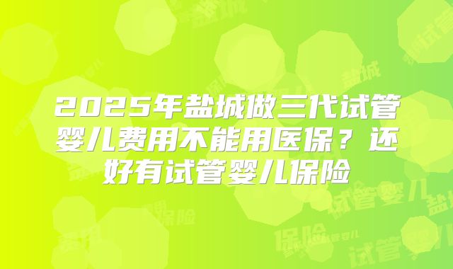 2025年盐城做三代试管婴儿费用不能用医保?还好有试管婴儿保险