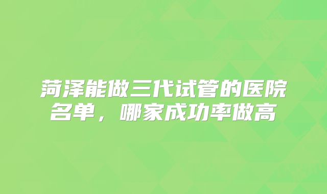 菏泽能做三代试管的医院名单,哪家成功率做高