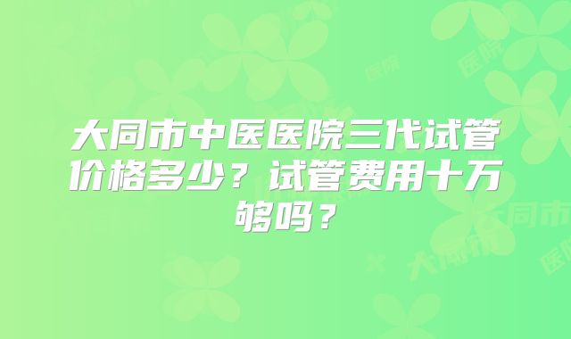 大同市中医医院三代试管价格多少？试管费用十万够吗？