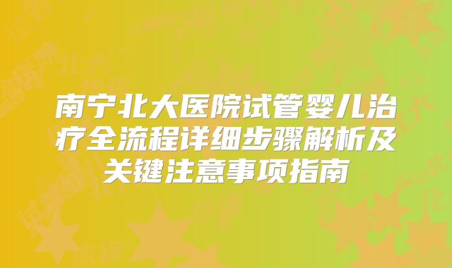 南宁北大医院试管婴儿治疗全流程详细步骤解析及关键注意事项指南
