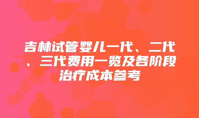 吉林试管婴儿一代、二代、三代费用一览及各阶段治疗成本参考