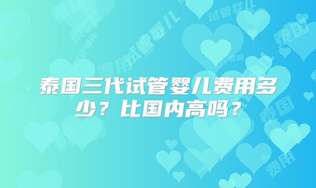泰国三代试管婴儿费用多少？比国内高吗？
