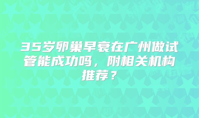 35岁卵巢早衰在广州做试管能成功吗,附相关机构推荐?