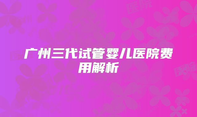广州三代试管婴儿医院费用解析