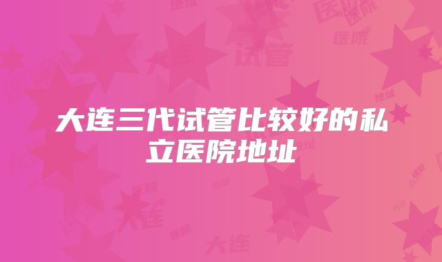 大连三代试管比较好的私立医院地址