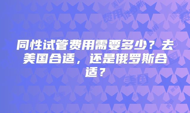 同性试管费用需要多少？去美国合适，还是俄罗斯合适？