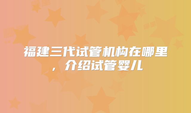 福建三代试管机构在哪里,介绍试管婴儿