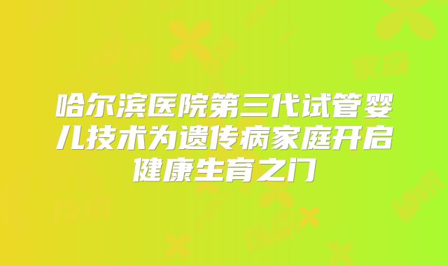 哈尔滨医院第三代试管婴儿技术为遗传病家庭开启健康生育之门