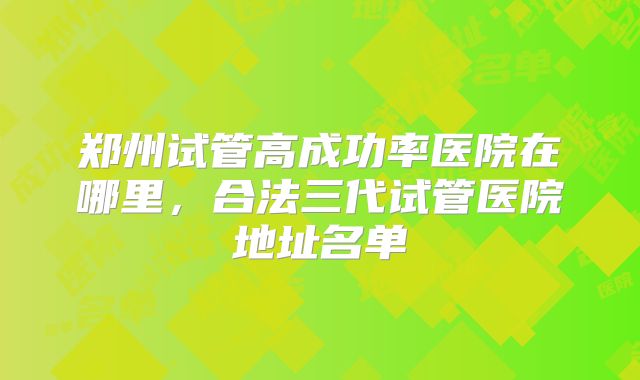 郑州试管高成功率医院在哪里，合法三代试管医院地址名单