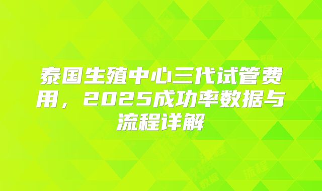 泰国生殖中心三代试管费用,2025成功率数据与流程详解