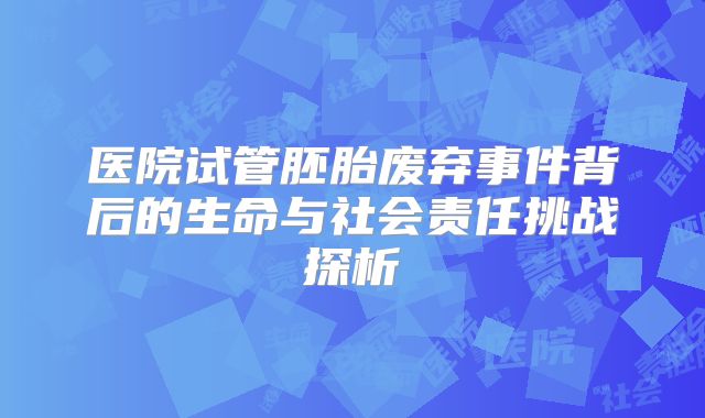 医院试管胚胎废弃事件背后的生命与社会责任挑战探析