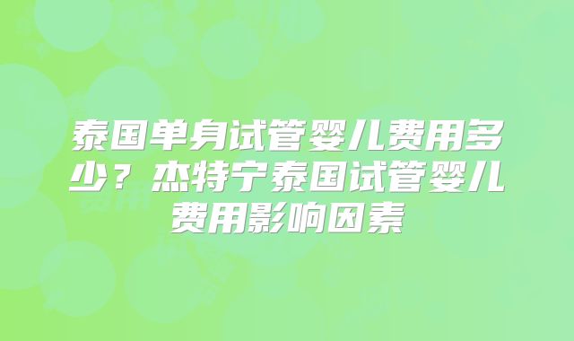 泰国单身试管婴儿费用多少?杰特宁泰国试管婴儿费用影响因素