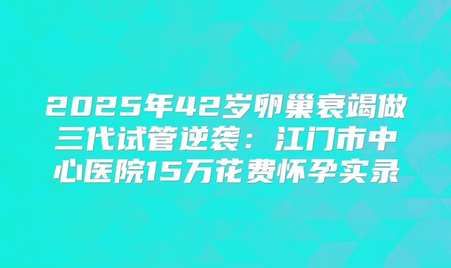 2025年42岁卵巢衰竭做三代试管逆袭:江门市中心医院15万花费怀孕实录