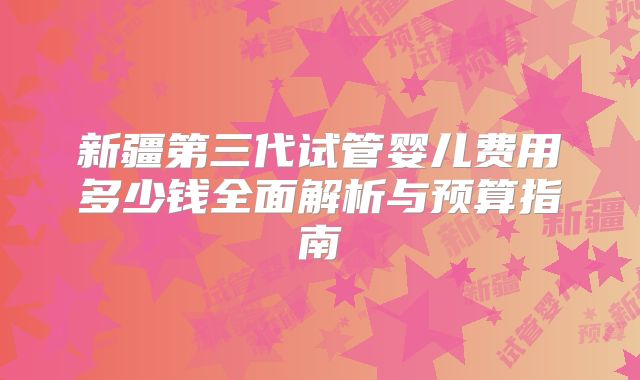新疆第三代试管婴儿费用多少钱全面解析与预算指南