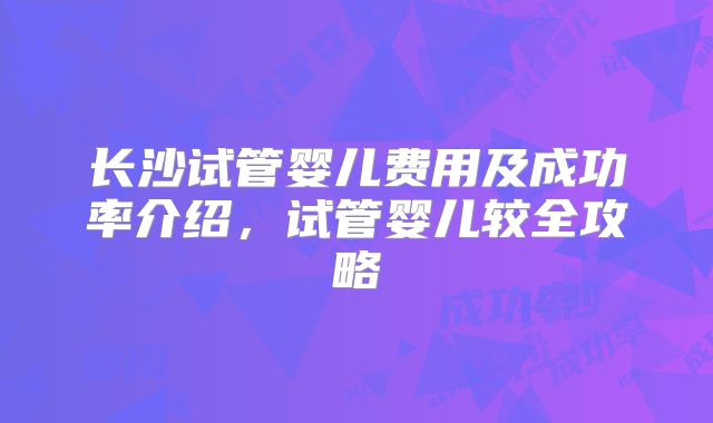 长沙试管婴儿费用及成功率介绍,试管婴儿较全攻略