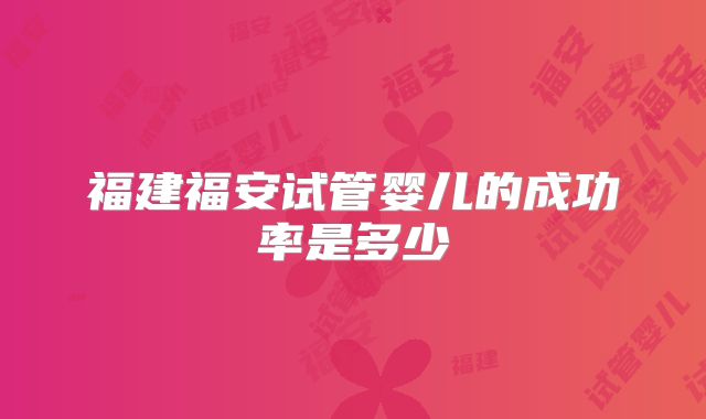 福建福安试管婴儿的成功率是多少